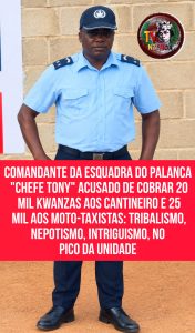 COMANDANTE DA ESQUADRA DO PALANCA “CHEFE TONY” ACUSADO DE COBRAR 20 MIL KWANZAS AOS CANTINEIRO E 25 MIL AOS MOTO-TAXISTAS: TRIBALISMO, NEPOTISMO, INTRIGUISMO, NO PICO DA UNIDADE.